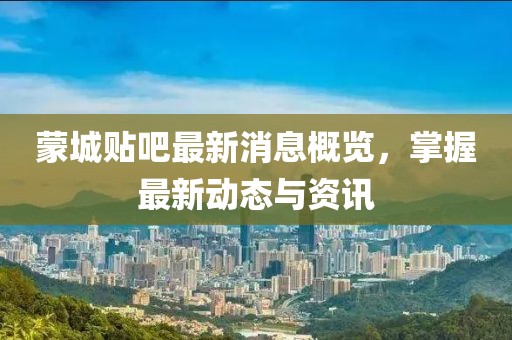 蒙城贴吧最新消息概览，掌握最新动态与资讯