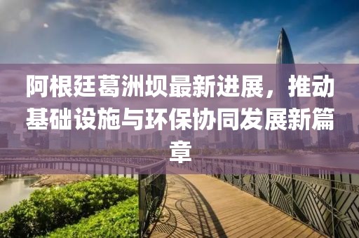 阿根廷葛洲坝最新进展，推动基础设施与环保协同发展新篇章