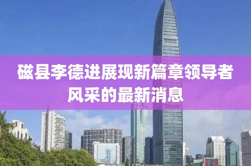 磁县李德进展现新篇章领导者风采的最新消息