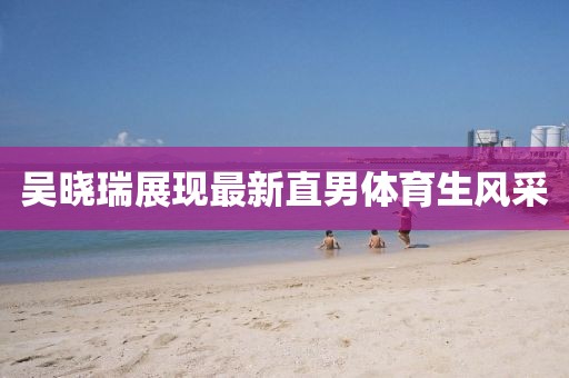 吴晓瑞展现最新直男体育生风采
