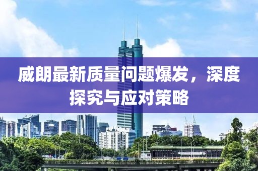 威朗最新质量问题爆发，深度探究与应对策略