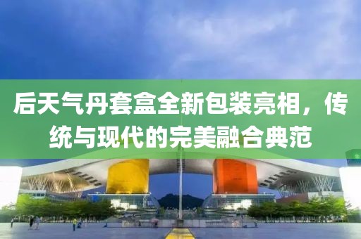 后天气丹套盒全新包装亮相，传统与现代的完美融合典范