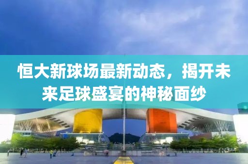 恒大新球场最新动态，揭开未来足球盛宴的神秘面纱