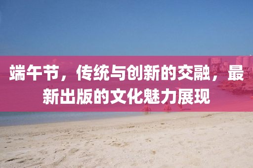 端午节，传统与创新的交融，最新出版的文化魅力展现