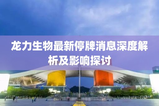 龙力生物最新停牌消息深度解析及影响探讨