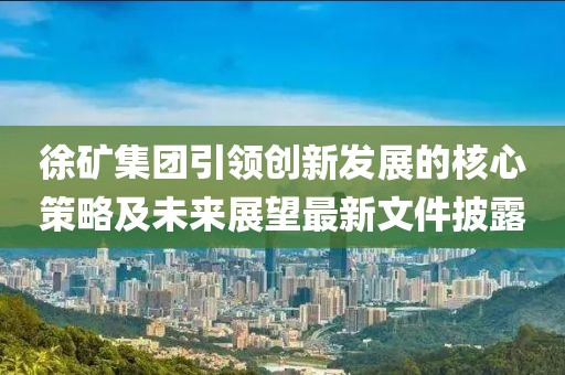 徐矿集团引领创新发展的核心策略及未来展望最新文件披露