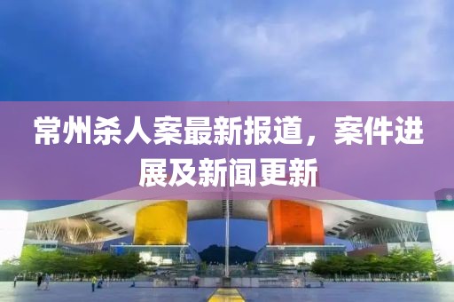 常州杀人案最新报道，案件进展及新闻更新