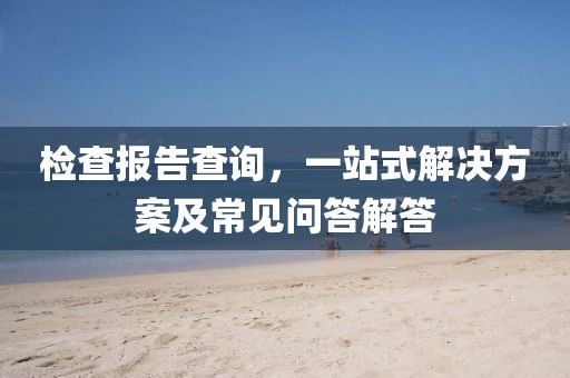 检查报告查询，一站式解决方案及常见问答解答