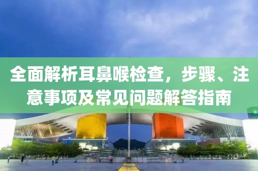 全面解析耳鼻喉检查，步骤、注意事项及常见问题解答指南