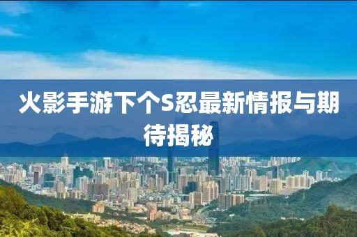 火影手游下个S忍最新情报与期待揭秘
