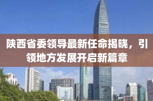 陕西省委领导最新任命揭晓，引领地方发展开启新篇章