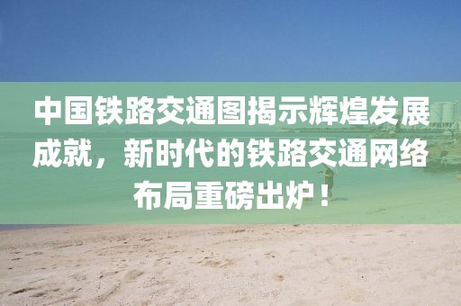 中国铁路交通图揭示辉煌发展成就，新时代的铁路交通网络布局重磅出炉！