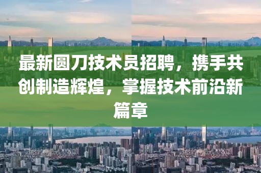 最新圆刀技术员招聘，携手共创制造辉煌，掌握技术前沿新篇章