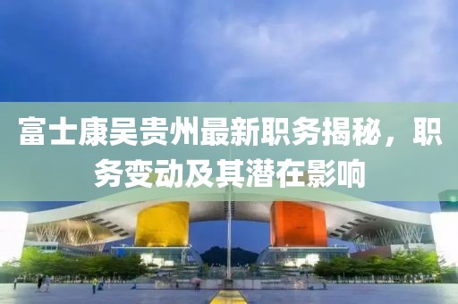 富士康吴贵州最新职务揭秘，职务变动及其潜在影响
