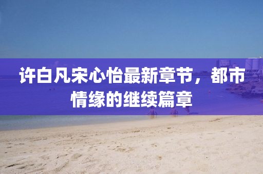许白凡宋心怡最新章节，都市情缘的继续篇章