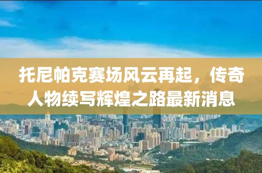 托尼帕克赛场风云再起，传奇人物续写辉煌之路最新消息