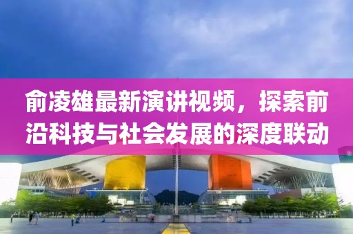 俞凌雄最新演讲视频，探索前沿科技与社会发展的深度联动