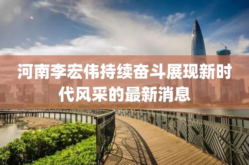 河南李宏伟持续奋斗展现新时代风采的最新消息