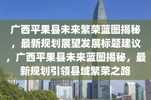 广西平果县未来繁荣蓝图揭秘，最新规划展望发展标题建议，广西平果县未来蓝图揭秘，最新规划引领县域繁荣之路