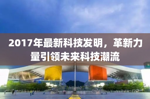 2017年最新科技发明，革新力量引领未来科技潮流