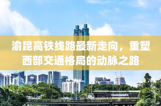 渝昆高铁线路最新走向，重塑西部交通格局的动脉之路
