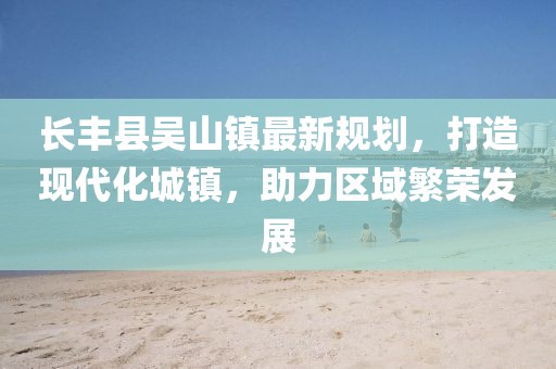长丰县吴山镇最新规划，打造现代化城镇，助力区域繁荣发展