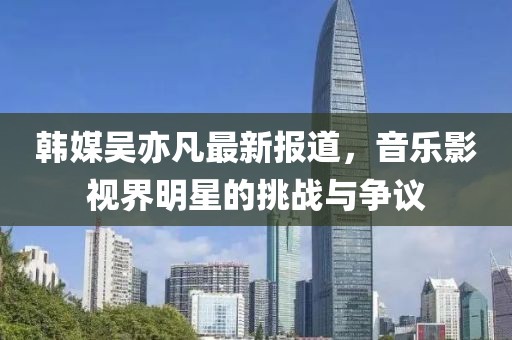 韩媒吴亦凡最新报道，音乐影视界明星的挑战与争议