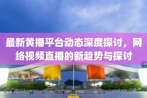 最新黄播平台动态深度探讨，网络视频直播的新趋势与探讨