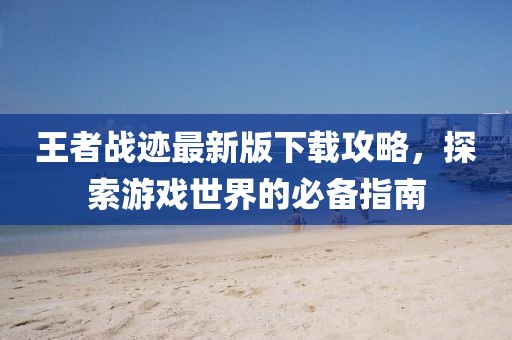 王者战迹最新版下载攻略，探索游戏世界的必备指南