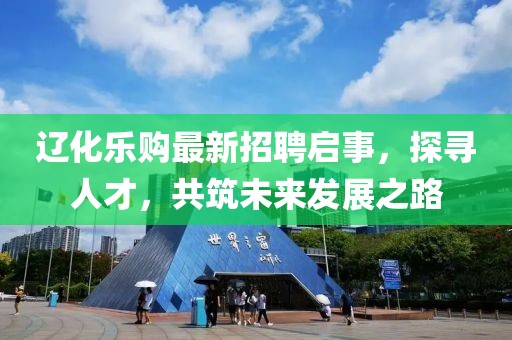 辽化乐购最新招聘启事，探寻人才，共筑未来发展之路