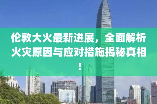 伦敦大火最新进展，全面解析火灾原因与应对措施揭秘真相！