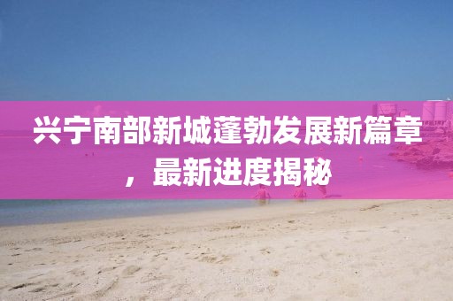 兴宁南部新城蓬勃发展新篇章，最新进度揭秘