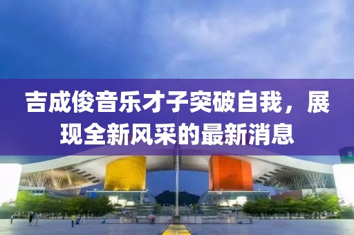 吉成俊音乐才子突破自我，展现全新风采的最新消息