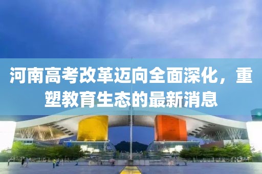 河南高考改革迈向全面深化，重塑教育生态的最新消息