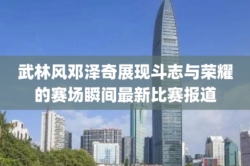 武林风邓泽奇展现斗志与荣耀的赛场瞬间最新比赛报道