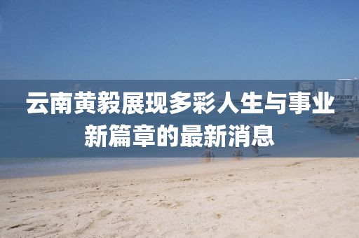 云南黄毅展现多彩人生与事业新篇章的最新消息