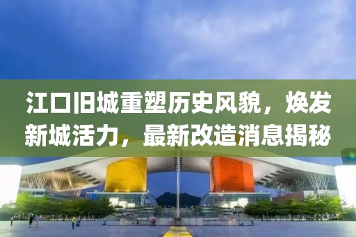 江口旧城重塑历史风貌，焕发新城活力，最新改造消息揭秘