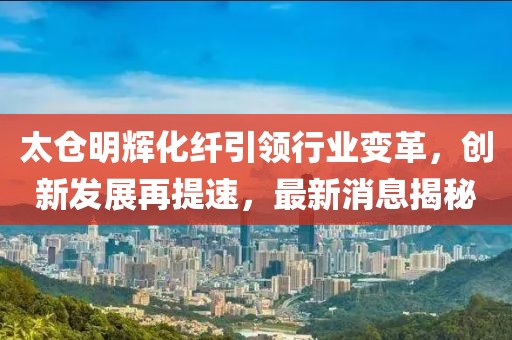 太仓明辉化纤引领行业变革，创新发展再提速，最新消息揭秘