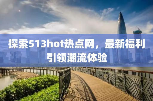 探索513hot热点网，最新福利引领潮流体验