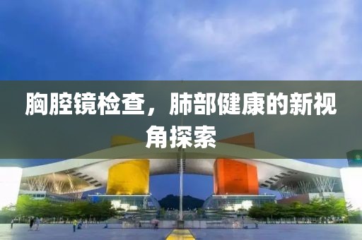 胸腔镜检查，肺部健康的新视角探索