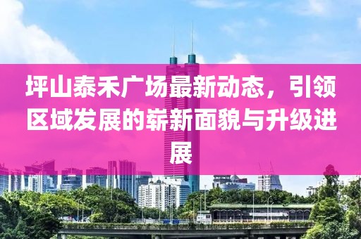 坪山泰禾广场最新动态，引领区域发展的崭新面貌与升级进展