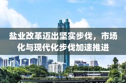 盐业改革迈出坚实步伐，市场化与现代化步伐加速推进