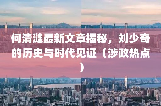 何清涟最新文章揭秘，刘少奇的历史与时代见证（涉政热点）