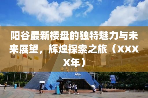阳谷最新楼盘的独特魅力与未来展望，辉煌探索之旅（XXXX年）