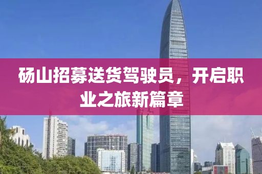 砀山招募送货驾驶员，开启职业之旅新篇章