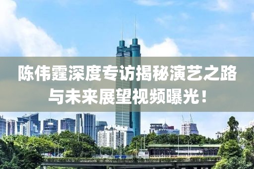 陈伟霆深度专访揭秘演艺之路与未来展望视频曝光！