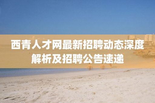 西青人才网最新招聘动态深度解析及招聘公告速递