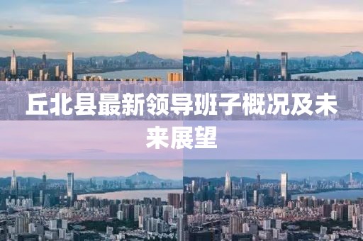 丘北县最新领导班子概况及未来展望