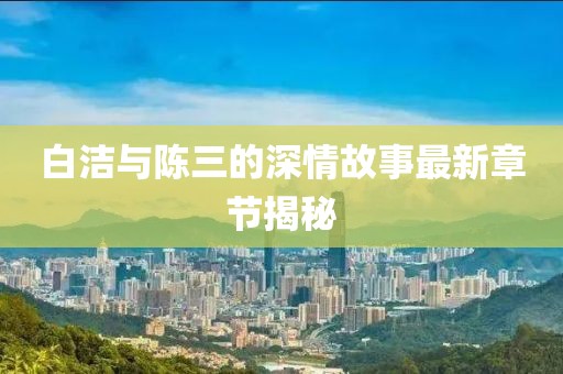 白洁与陈三的深情故事最新章节揭秘