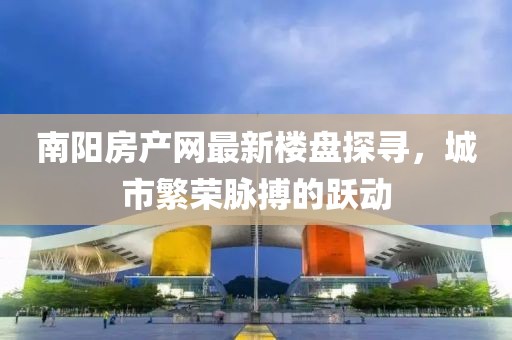 南阳房产网最新楼盘探寻，城市繁荣脉搏的跃动